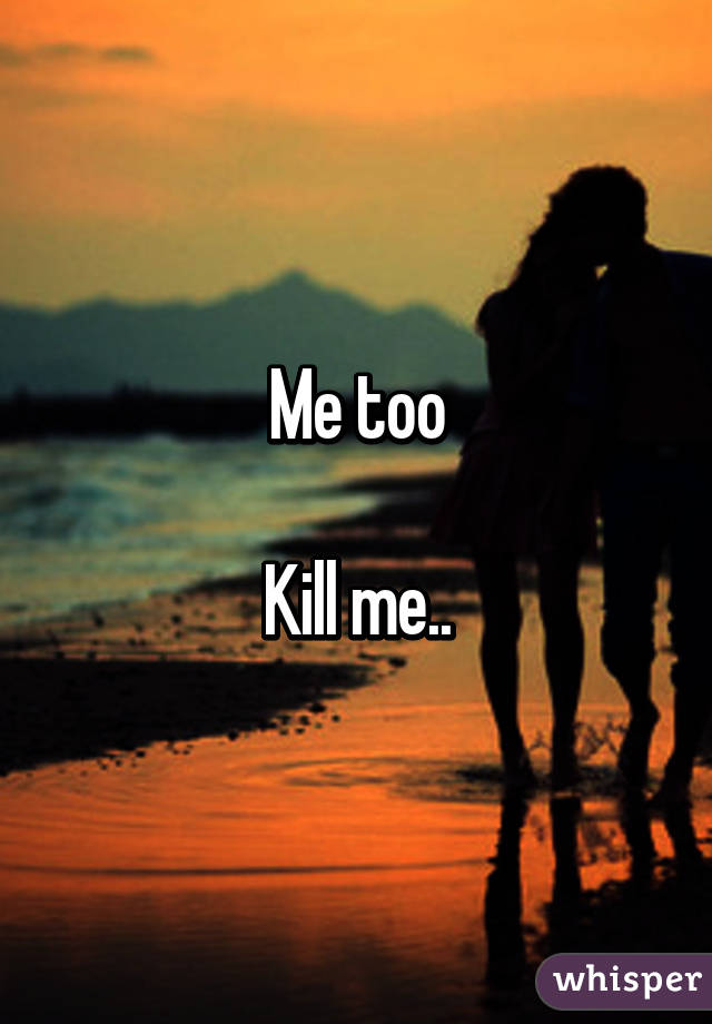 Me too

Kill me..