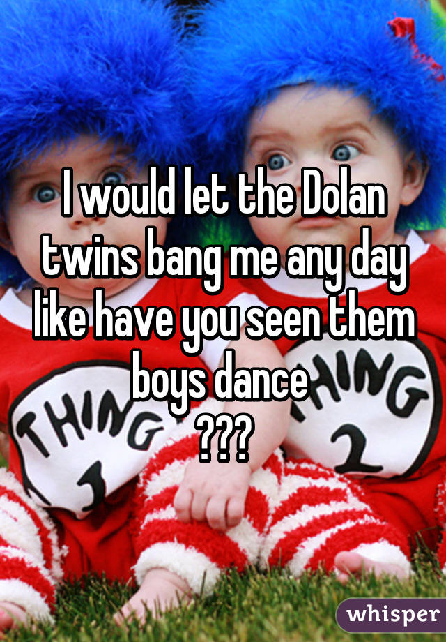 I would let the Dolan twins bang me any day like have you seen them boys dance 
😍😍😍