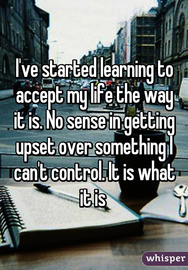 I've started learning to accept my life the way it is. No sense in getting upset over something I can't control. It is what it is 