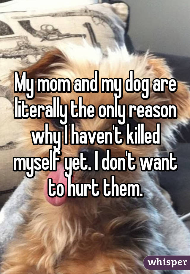 My mom and my dog are literally the only reason why I haven't killed myself yet. I don't want to hurt them.