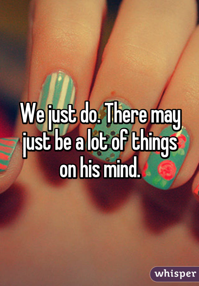 We just do. There may just be a lot of things on his mind.