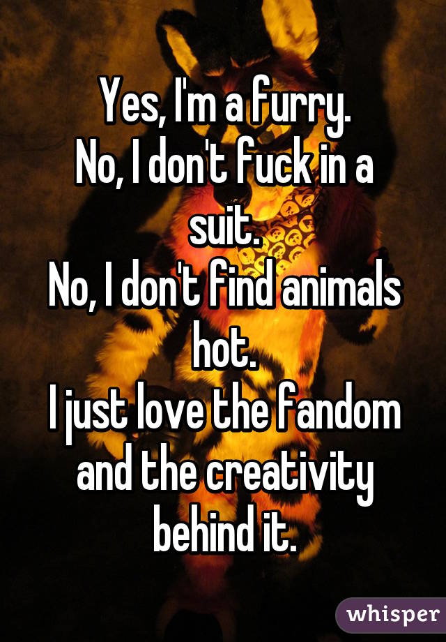 Yes, I'm a furry.
No, I don't fuck in a suit.
No, I don't find animals hot.
I just love the fandom and the creativity behind it.