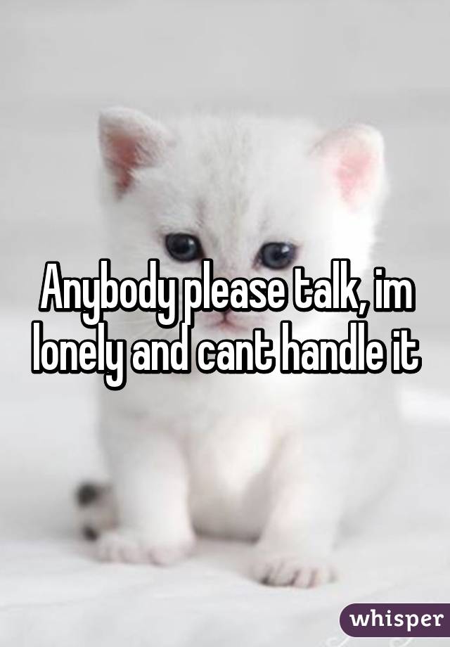 Anybody please talk, im lonely and cant handle it