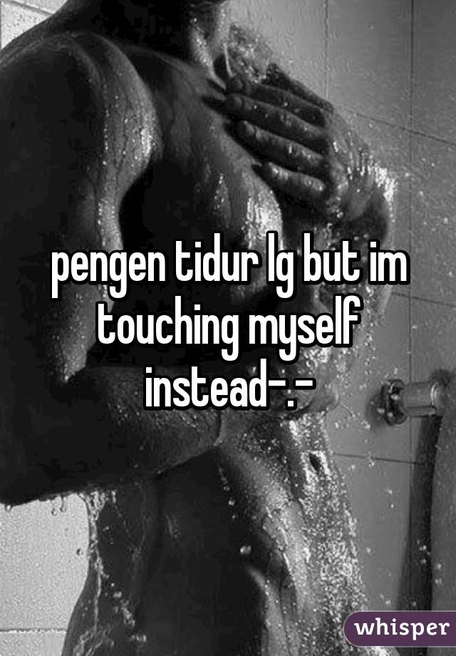 pengen tidur lg but im touching myself instead-.-