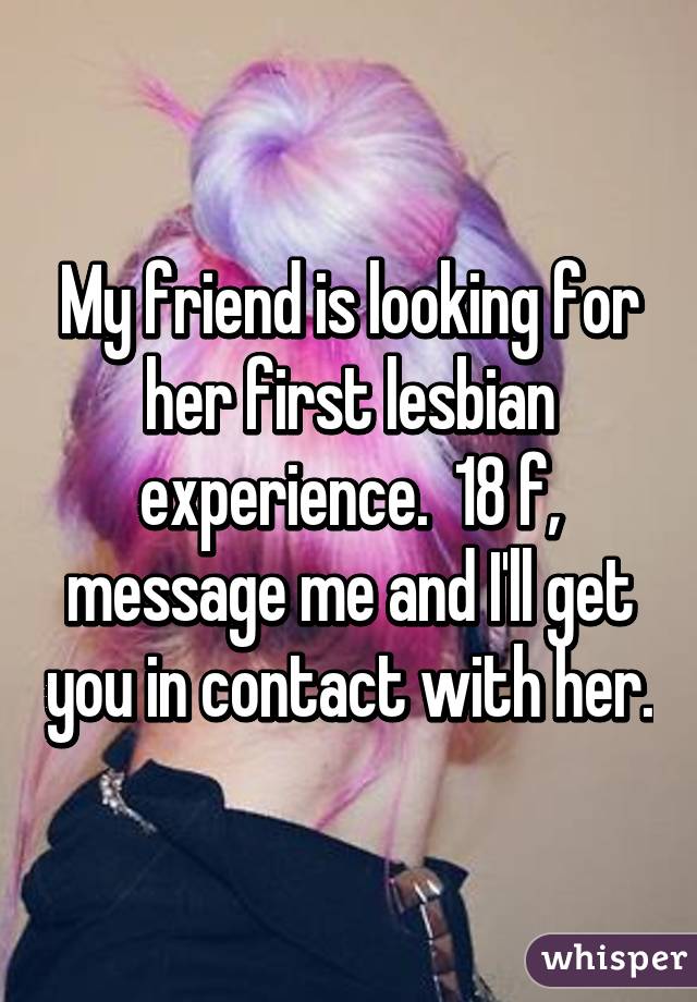 My friend is looking for her first lesbian experience.  18 f, message me and I'll get you in contact with her.