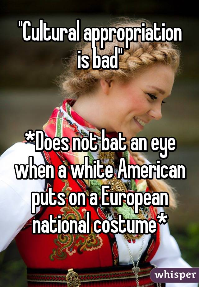 "Cultural appropriation is bad"


*Does not bat an eye when a white American puts on a European national costume*
