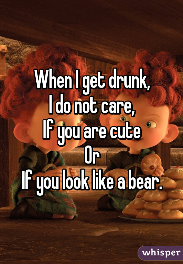 When I get drunk,
I do not care,
If you are cute
Or
If you look like a bear.