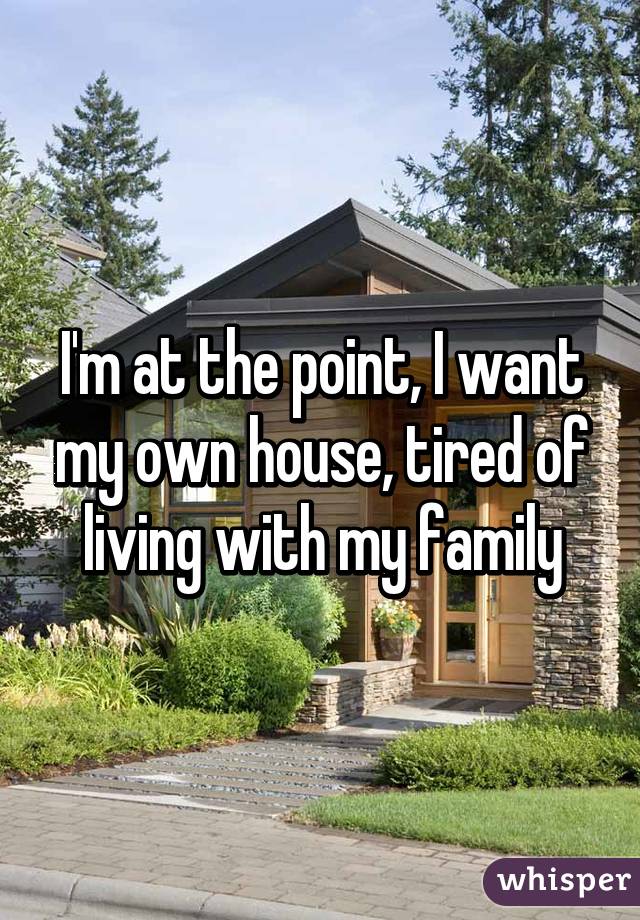 I'm at the point, I want my own house, tired of living with my family