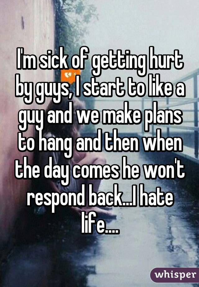 I'm sick of getting hurt by guys, I start to like a guy and we make plans to hang and then when the day comes he won't respond back...I hate life....