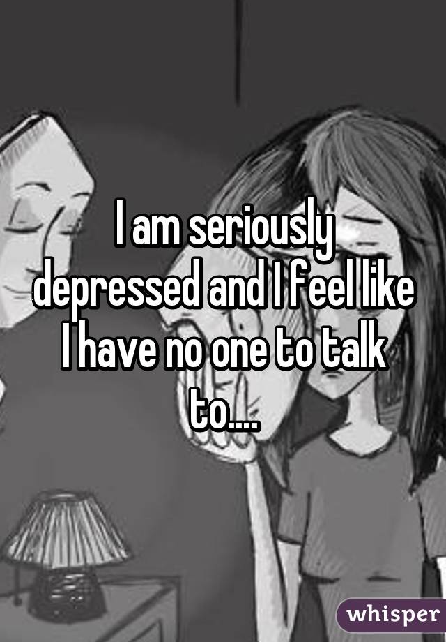 I am seriously depressed and I feel like I have no one to talk to....