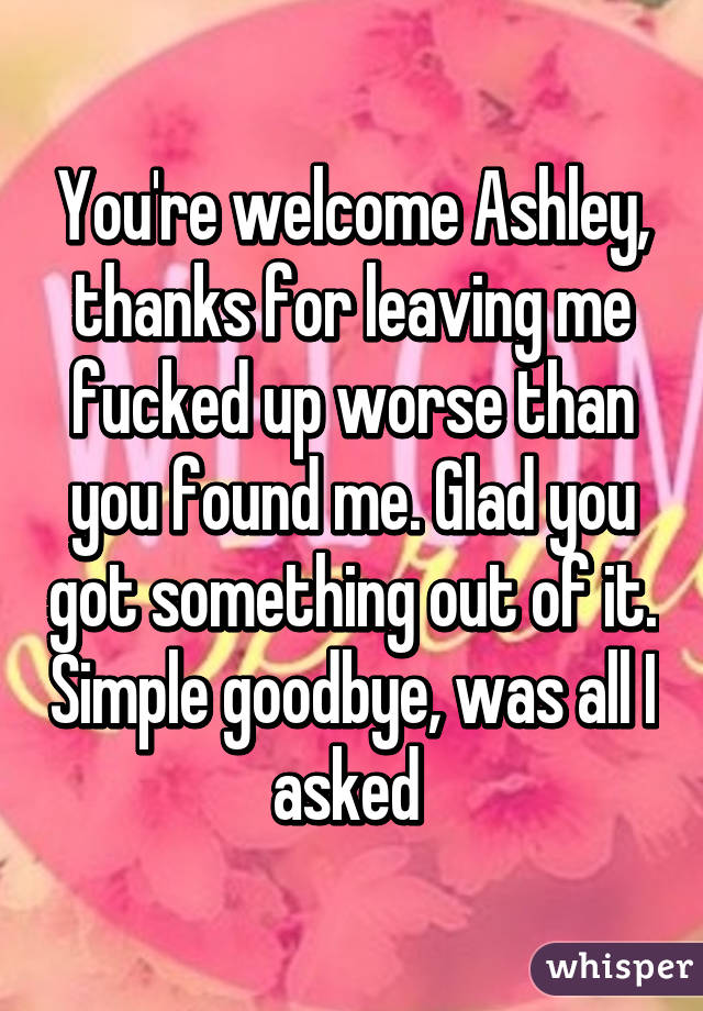 You're welcome Ashley, thanks for leaving me fucked up worse than you found me. Glad you got something out of it. Simple goodbye, was all I asked 