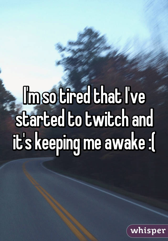 I'm so tired that I've started to twitch and it's keeping me awake :(