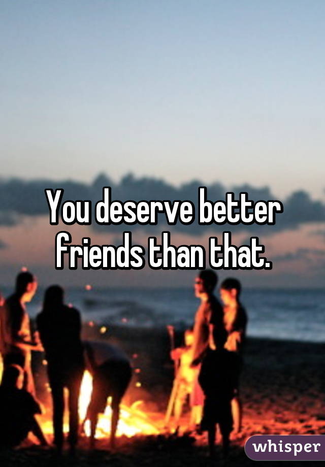 You deserve better friends than that.