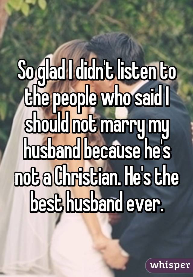 So glad I didn't listen to the people who said I should not marry my husband because he's not a Christian. He's the best husband ever.