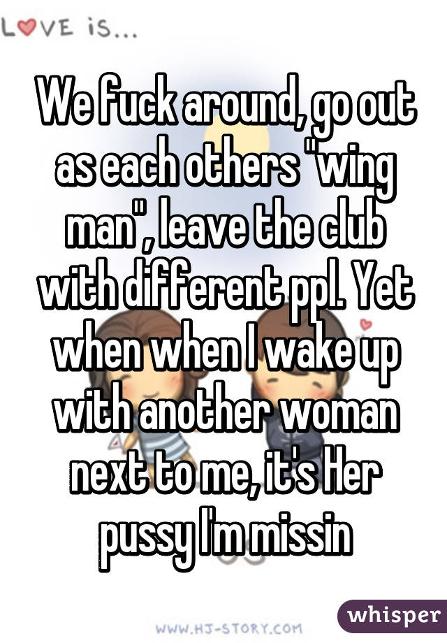 We fuck around, go out as each others "wing man", leave the club with different ppl. Yet when when I wake up with another woman next to me, it's Her pussy I'm missin