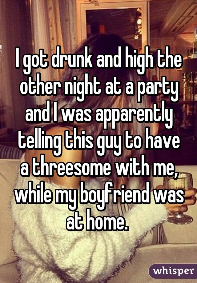 I got drunk and high the other night at a party and I was apparently telling this guy to have a threesome with me, while my boyfriend was at home. 