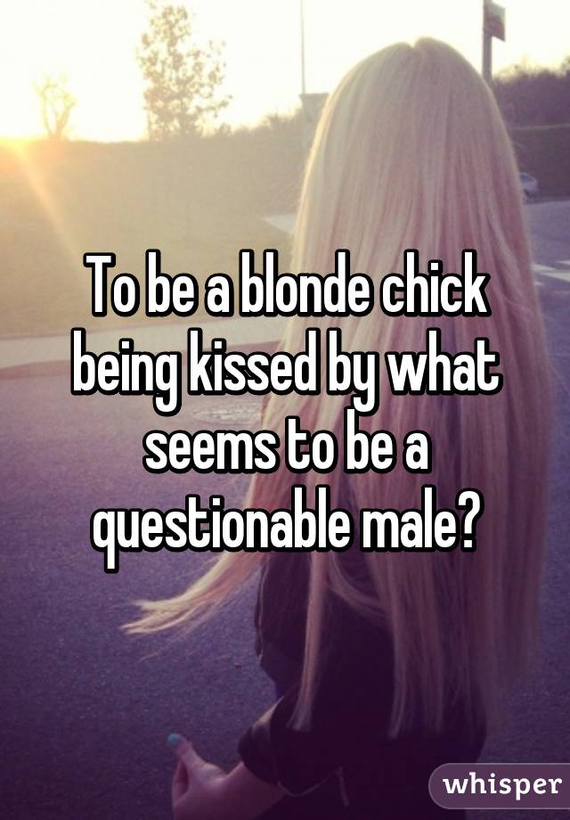 To be a blonde chick being kissed by what seems to be a questionable male?