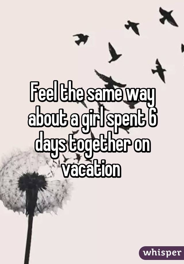 Feel the same way about a girl spent 6 days together on vacation 