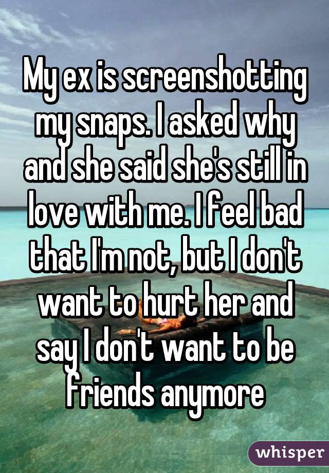 My ex is screenshotting my snaps. I asked why and she said she's still in love with me. I feel bad that I'm not, but I don't want to hurt her and say I don't want to be friends anymore