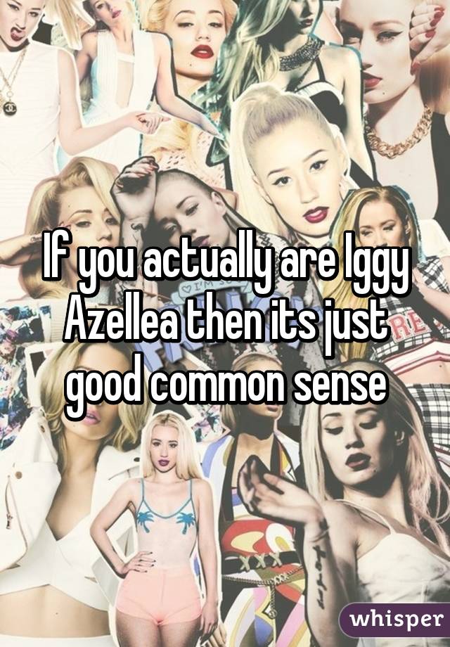 If you actually are Iggy Azellea then its just good common sense