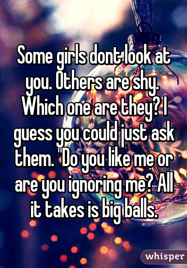 Some girls dont look at you. Others are shy.  Which one are they? I guess you could just ask them. "Do you like me or are you ignoring me? All it takes is big balls.