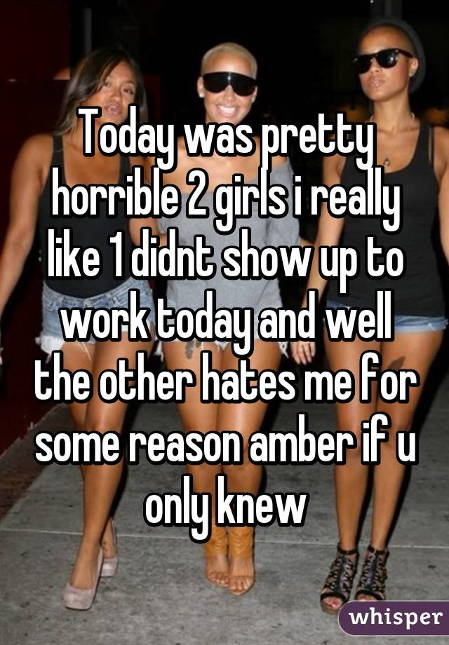 Today was pretty horrible 2 girls i really like 1 didnt show up to work today and well the other hates me for some reason amber if u only knew