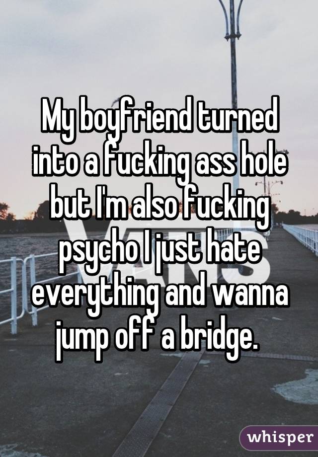 My boyfriend turned into a fucking ass hole but I'm also fucking psycho I just hate everything and wanna jump off a bridge. 