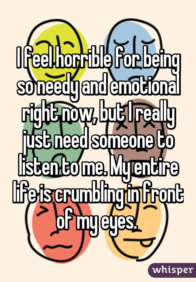 I feel horrible for being so needy and emotional right now, but I really just need someone to listen to me. My entire life is crumbling in front of my eyes. 