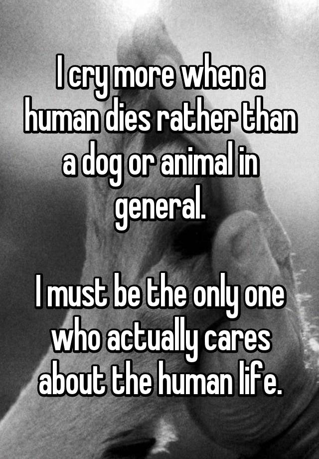 i-cry-more-when-a-human-dies-rather-than-a-dog-or-animal-in-general-i