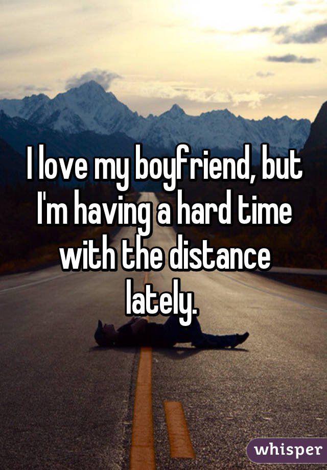 I love my boyfriend, but I'm having a hard time with the distance lately. 