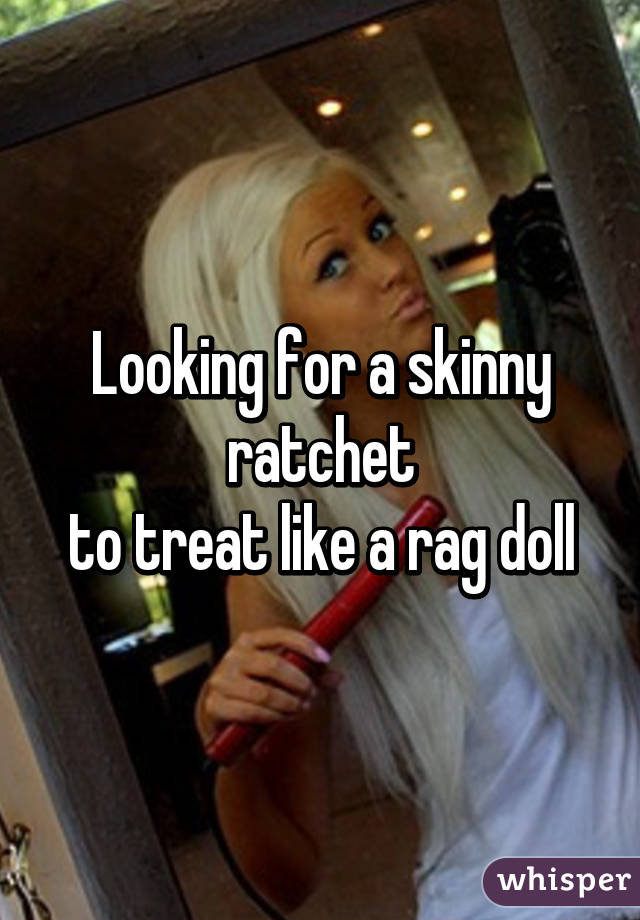 Looking for a skinny ratchet
to treat like a rag doll