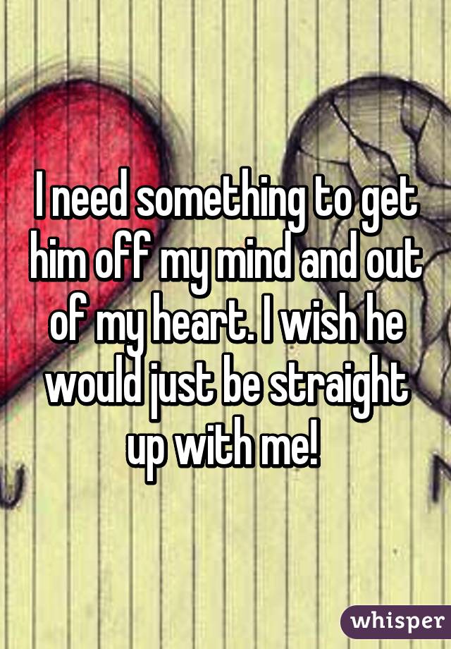 I need something to get him off my mind and out of my heart. I wish he would just be straight up with me! 