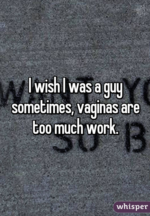 I wish I was a guy sometimes, vaginas are too much work.