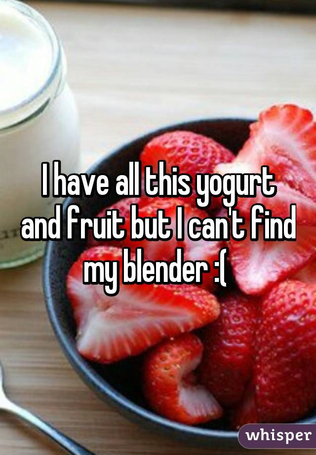 I have all this yogurt and fruit but I can't find my blender :( 