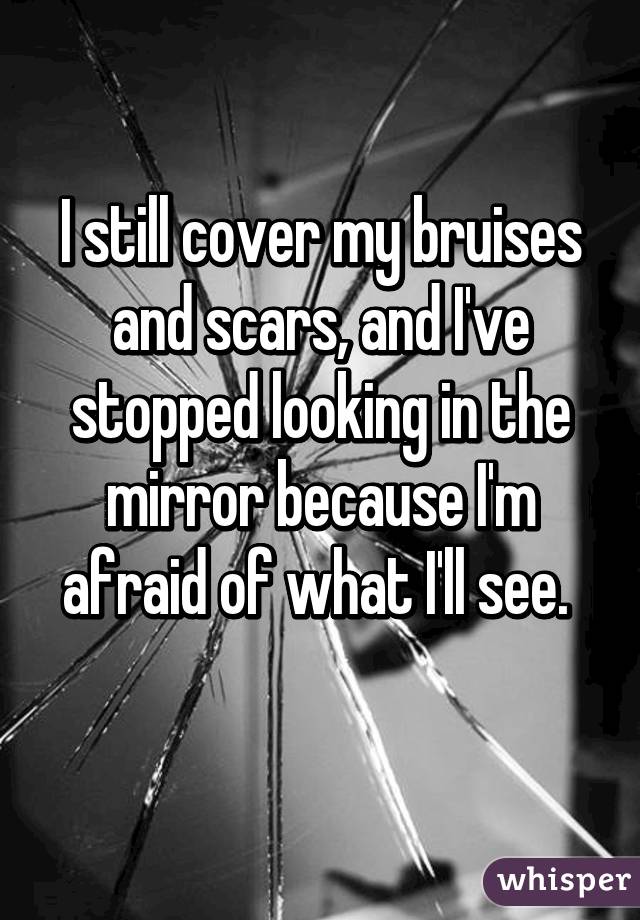 I still cover my bruises and scars, and I've stopped looking in the mirror because I'm afraid of what I'll see. 
