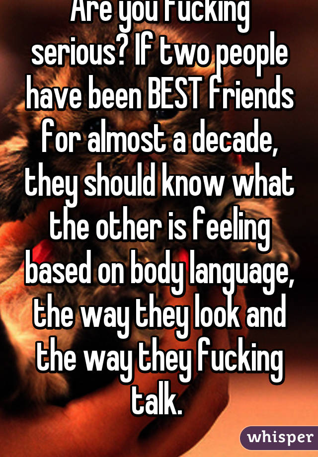 Are you fucking serious? If two people have been BEST friends for almost a decade, they should know what the other is feeling based on body language, the way they look and the way they fucking talk. 
