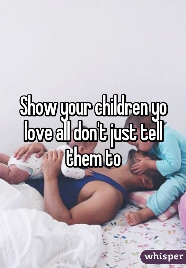 Show your children yo love all don't just tell them to