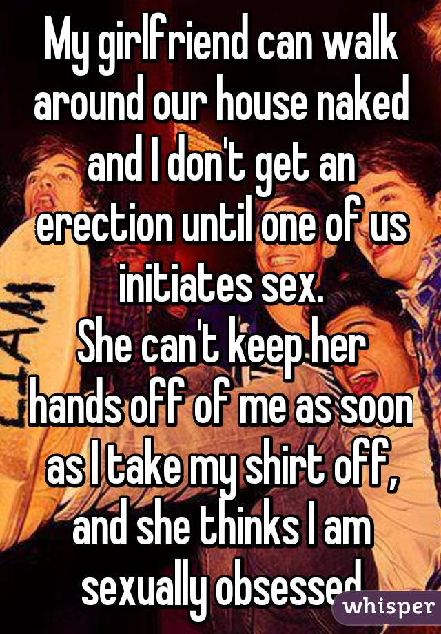 My girlfriend can walk around our house naked and I don't get an erection until one of us initiates sex.
She can't keep her hands off of me as soon as I take my shirt off, and she thinks I am sexually obsessed