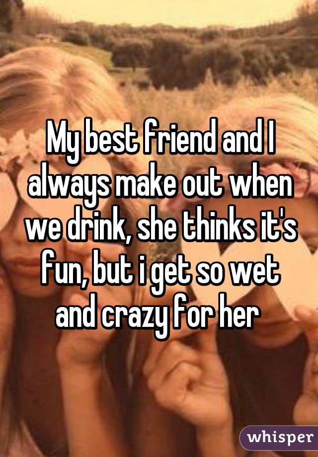 My best friend and I always make out when we drink, she thinks it's fun, but i get so wet and crazy for her 