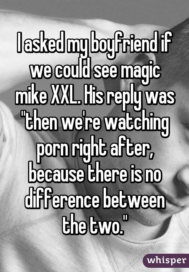 I asked my boyfriend if we could see magic mike XXL. His reply was "then we're watching porn right after, because there is no difference between the two."