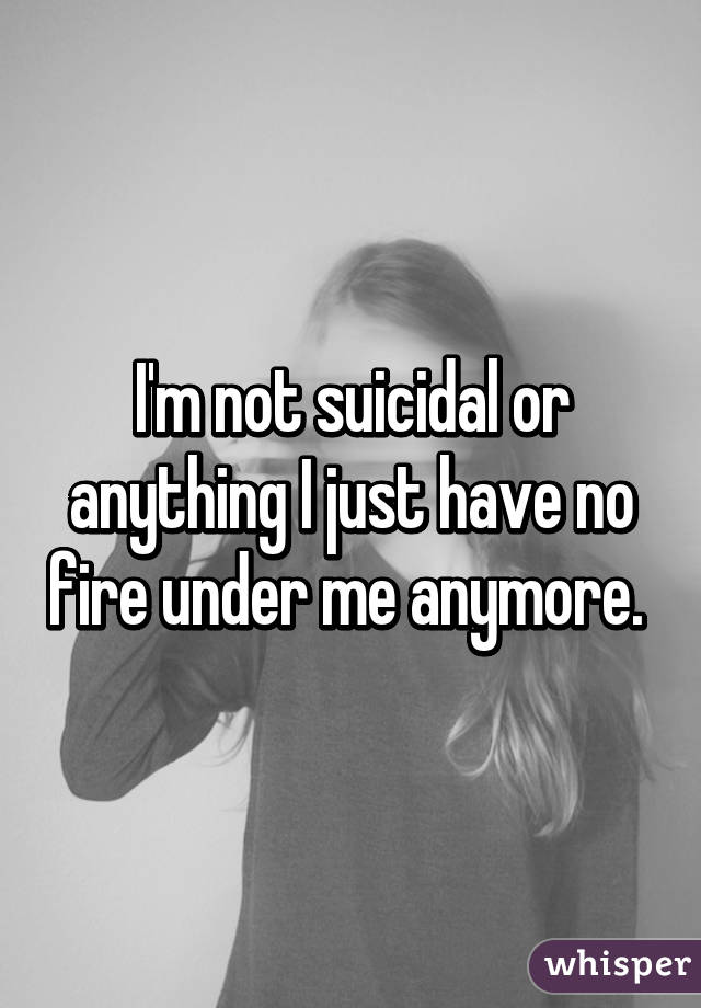 I'm not suicidal or anything I just have no fire under me anymore. 