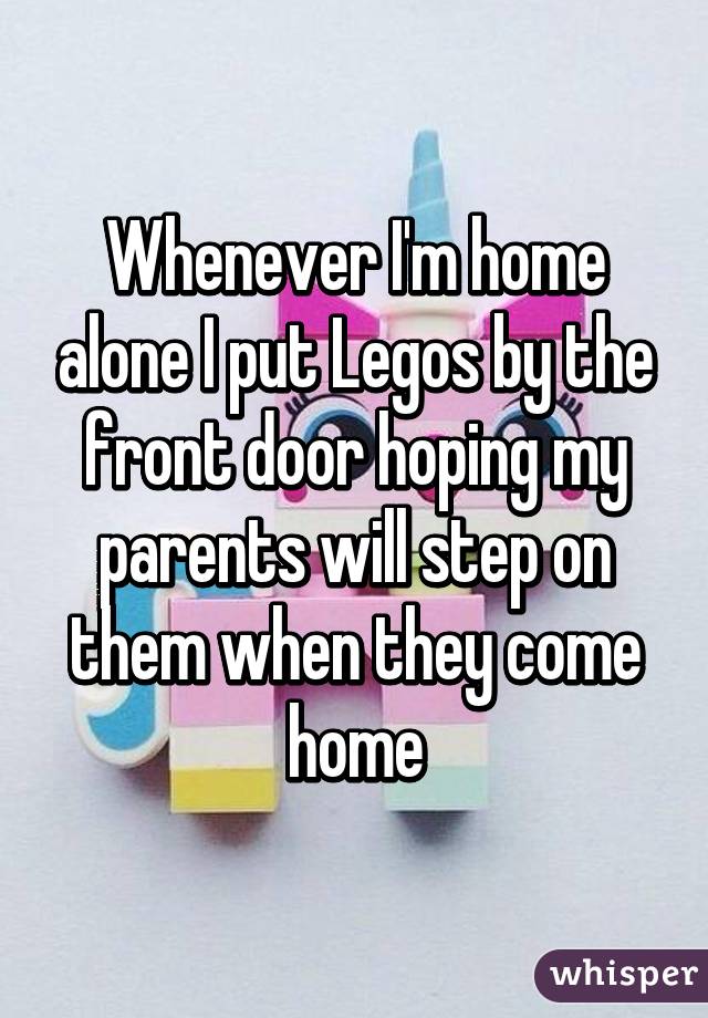 Whenever I'm home alone I put Legos by the front door hoping my parents will step on them when they come home