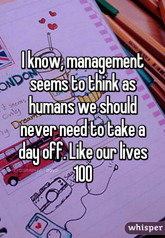 I know, management seems to think as humans we should never need to take a day off. Like our lives 100% revolve around work, just Cuz there's does because that's how their lives ended up.