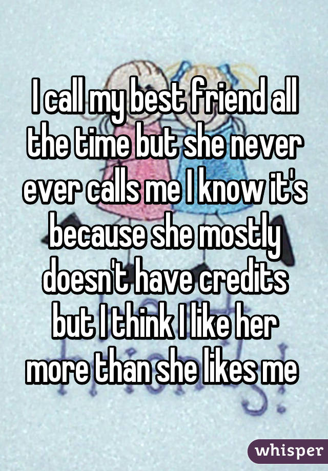 I call my best friend all the time but she never ever calls me I know it's because she mostly doesn't have credits but I think I like her more than she likes me 