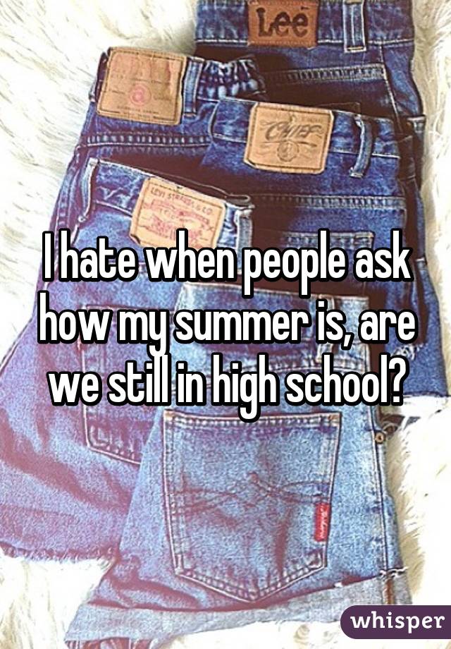 I hate when people ask how my summer is, are we still in high school?