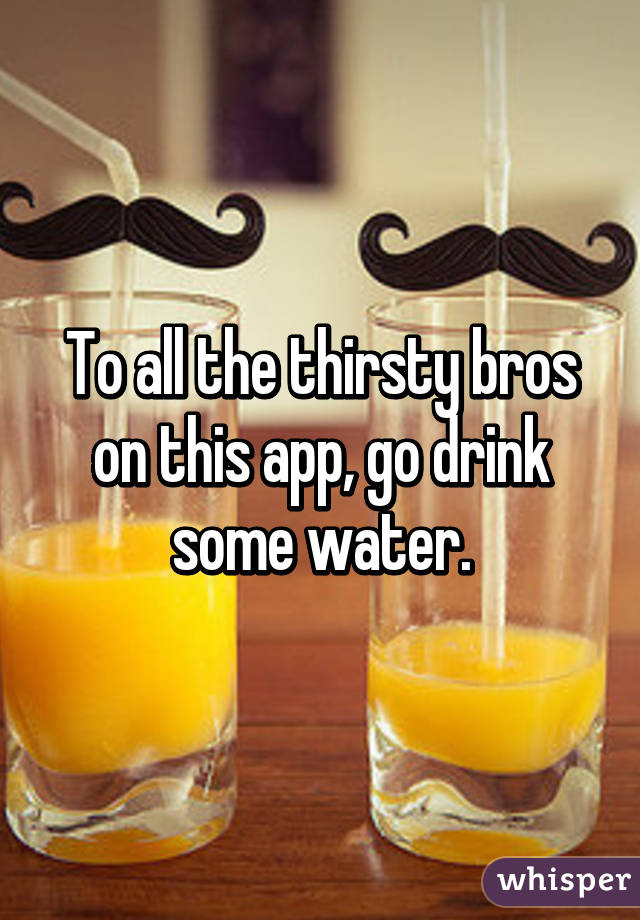 To all the thirsty bros on this app, go drink some water.