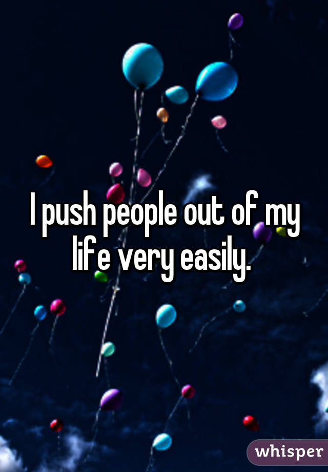 I push people out of my life very easily. 