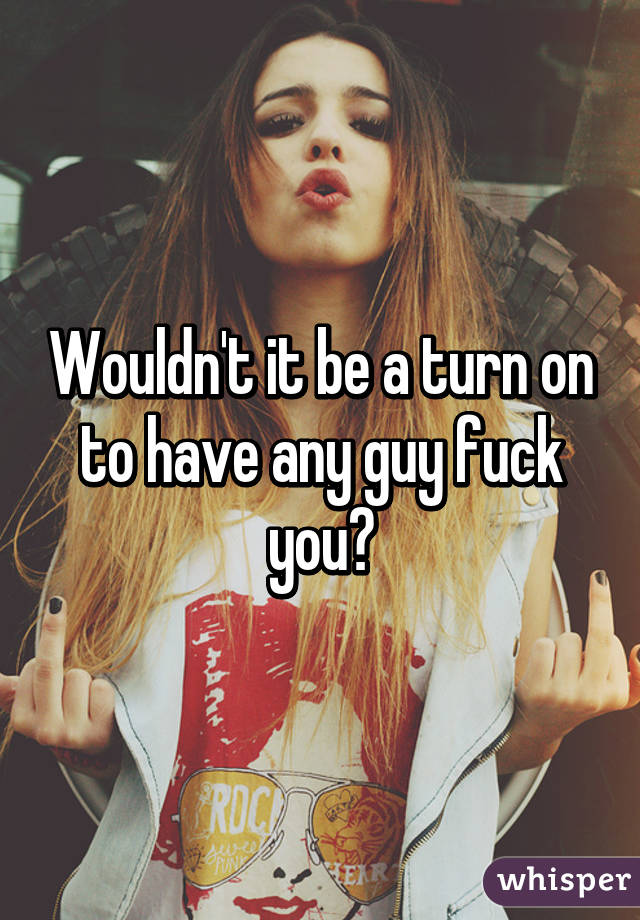 Wouldn't it be a turn on to have any guy fuck you?