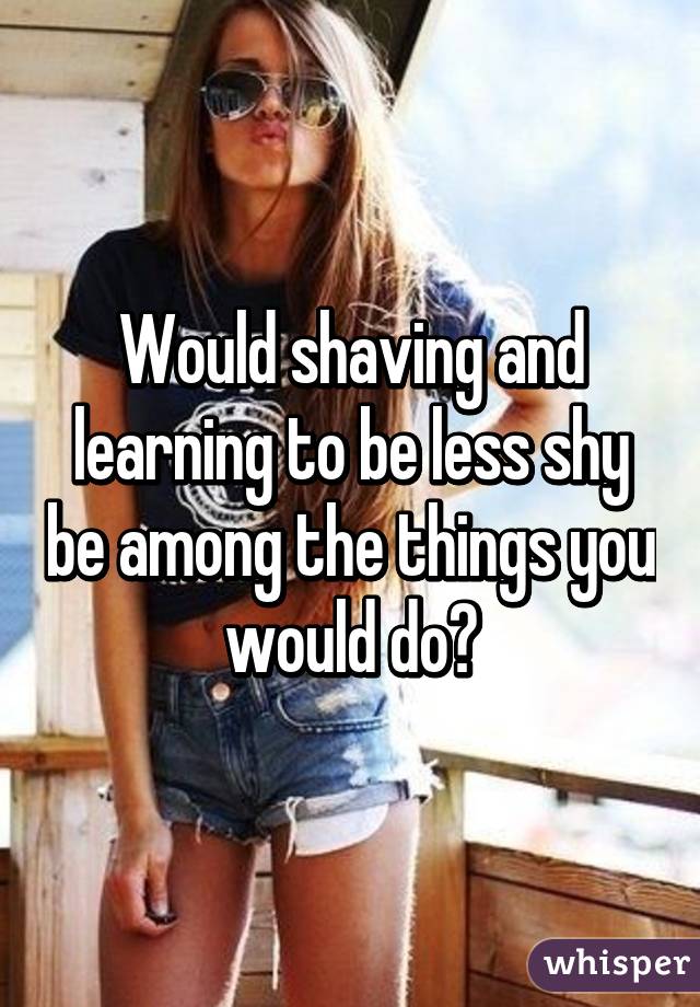 Would shaving and learning to be less shy be among the things you would do?