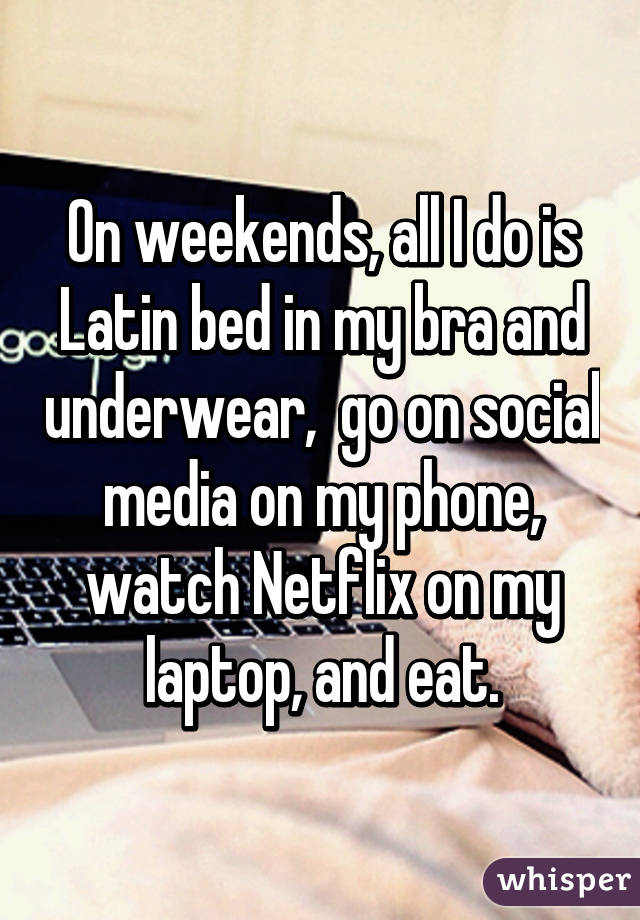 On weekends, all I do is Latin bed in my bra and underwear,  go on social media on my phone, watch Netflix on my laptop, and eat.